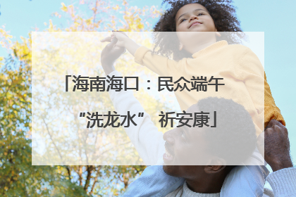 海南海口：民众端午 “洗龙水” 祈安康