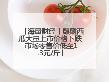 海量财经丨麒麟西瓜大量上市价格下跌 市场零售价低至1.3元/斤
