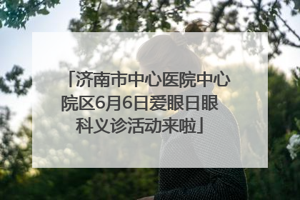 济南市中心医院中心院区6月6日爱眼日眼科义诊活动来啦