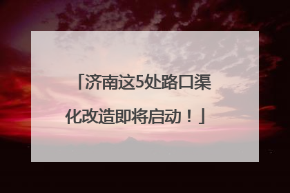 济南这5处路口渠化改造即将启动！