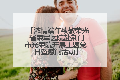 浓情端午致敬荣光 省荣军医院赴荆门市光荣院开展主题党日暨慰问活动
