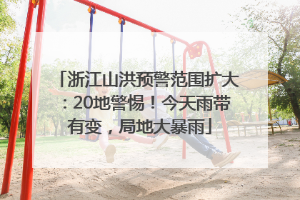 浙江山洪预警范围扩大：20地警惕！今天雨带有变，局地大暴雨