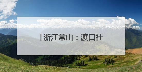 浙江常山：渡口社区创新融合服务模式打造暖心为民阵地
