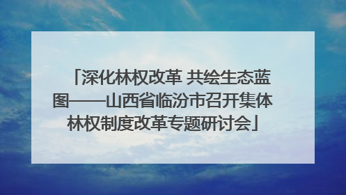 深化林权改革 共绘生态蓝图——山西省临汾市召开集体林权制度改革专题研讨会