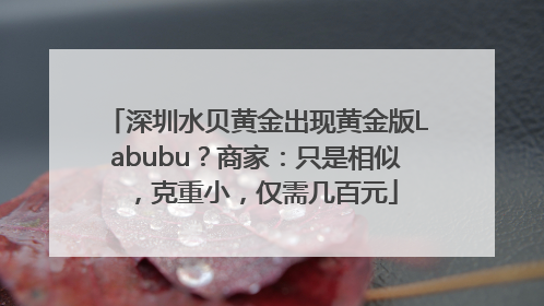 深圳水贝黄金出现黄金版Labubu？商家：只是相似，克重小，仅需几百元