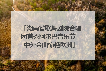 湖南省歌舞剧院合唱团首秀阿尔巴音乐节 中外金曲惊艳欧洲
