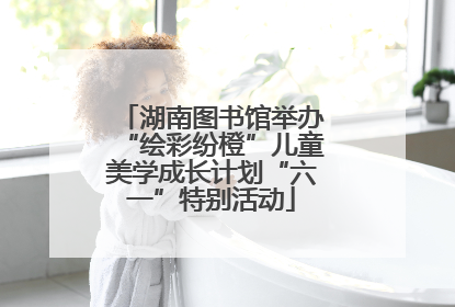 湖南图书馆举办“绘彩纷橙”儿童美学成长计划“六一”特别活动