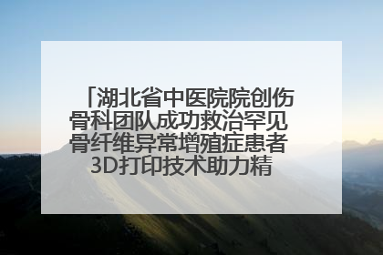 湖北省中医院院创伤骨科团队成功救治罕见骨纤维异常增殖症患者 3D打印技术助力精准矫形手术