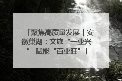 聚焦高质量发展｜安徽巢湖：文旅“一业兴” 赋能“百业旺”