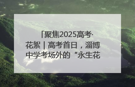 聚焦2025高考·花絮｜高考首日，淄博中学考场外的“永生花”传递温暖与祝福