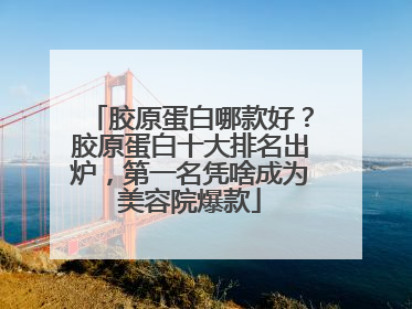 胶原蛋白哪款好？胶原蛋白十大排名出炉，第一名凭啥成为美容院爆款