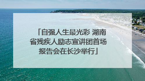 自强人生最光彩 湖南省残疾人励志宣讲团首场报告会在长沙举行