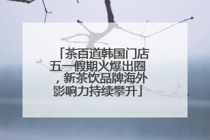 茶百道韩国门店五一假期火爆出圈，新茶饮品牌海外影响力持续攀升