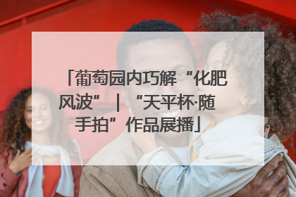 葡萄园内巧解“化肥风波”｜“天平杯·随手拍”作品展播