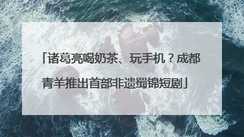 诸葛亮喝奶茶、玩手机？成都青羊推出首部非遗蜀锦短剧