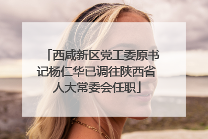 西咸新区党工委原书记杨仁华已调往陕西省人大常委会任职