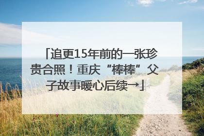 追更15年前的一张珍贵合照！重庆“棒棒”父子故事暖心后续→