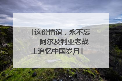这份情谊，永不忘——阿尔及利亚老战士追忆中国岁月