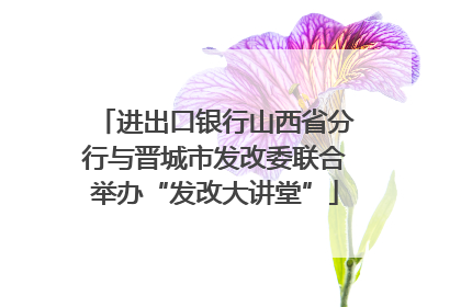 进出口银行山西省分行与晋城市发改委联合举办“发改大讲堂”