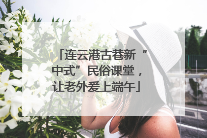 连云港古巷新“中式”民俗课堂，让老外爱上端午