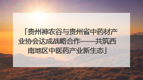 贵州神农谷与贵州省中药材产业协会达成战略合作——共筑西南地区中医药产业新生态