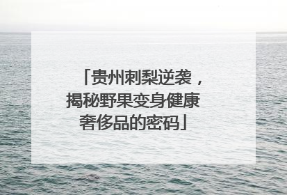 贵州刺梨逆袭，揭秘野果变身健康奢侈品的密码
