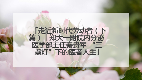 走近新时代劳动者（下篇）丨郑大一附院内分泌医学部主任秦贵军 “三盏灯”下的医者人生