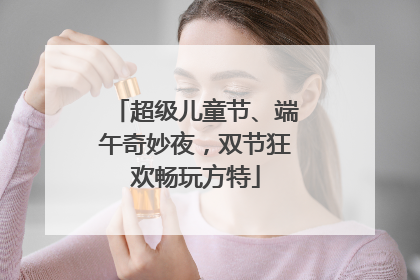 超级儿童节、端午奇妙夜，双节狂欢畅玩方特