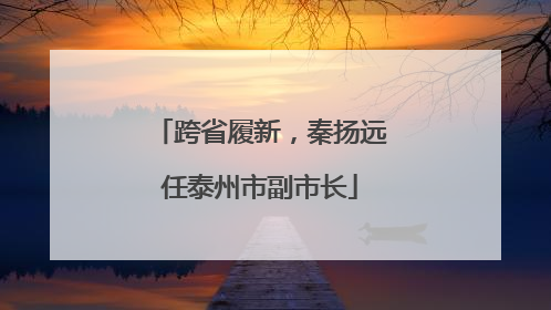 跨省履新，秦扬远任泰州市副市长