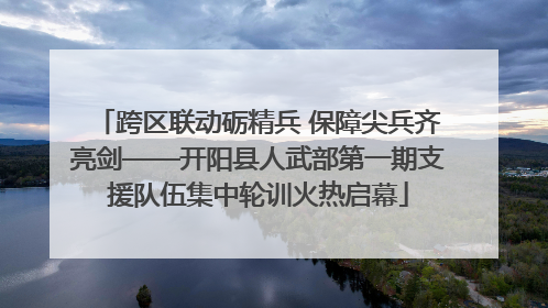 跨区联动砺精兵 保障尖兵齐亮剑——开阳县人武部第一期支援队伍集中轮训火热启幕