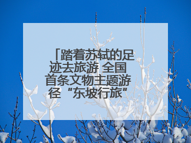 踏着苏轼的足迹去旅游 全国首条文物主题游径“东坡行旅”首期建设上新