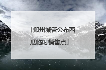 郑州城管公布西瓜临时销售点