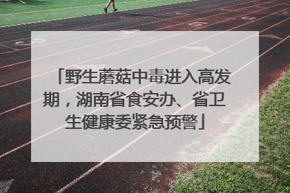 野生蘑菇中毒进入高发期，湖南省食安办、省卫生健康委紧急预警