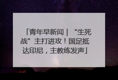 青年早新闻｜“生死战”主打进攻！国足抵达印尼，主教练发声