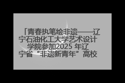 青春执笔绘非遗——辽宁石油化工大学艺术设计学院参加2025 年辽宁省“非遗新青年”高校优秀作品推荐活动