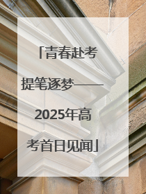 青春赴考 提笔逐梦——2025年高考首日见闻