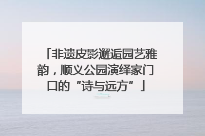 非遗皮影邂逅园艺雅韵，顺义公园演绎家门口的“诗与远方”