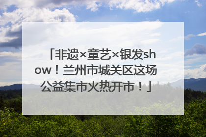 非遗×童艺×银发show！兰州市城关区这场公益集市火热开市！