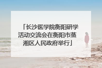长沙医学院衡阳研学活动交流会在衡阳市蒸湘区人民政府举行