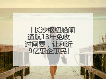 长沙枢纽船闸通航13年免收过闸费，让利近9亿惠企惠民
