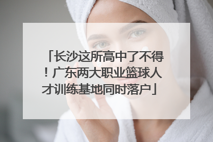 长沙这所高中了不得！广东两大职业篮球人才训练基地同时落户