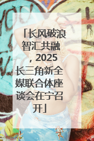 长风破浪 智汇共融，2025长三角新全媒联合体座谈会在宁召开