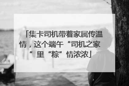 集卡司机带着家属传温情，这个端午“司机之家”里“粽”情浓浓