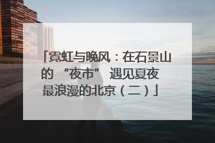 霓虹与晚风：在石景山的 “夜市” 遇见夏夜最浪漫的北京（二）