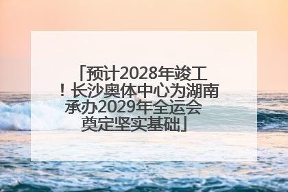 预计2028年竣工！长沙奥体中心为湖南承办2029年全运会奠定坚实基础