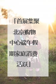 首展集聚 北京购物中心端午假期家庭消费活跃