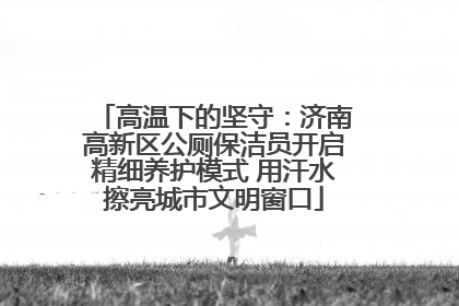 高温下的坚守：济南高新区公厕保洁员开启精细养护模式 用汗水擦亮城市文明窗口