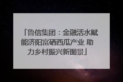 鲁信集团：金融活水赋能济阳富硒西瓜产业 助力乡村振兴新图景