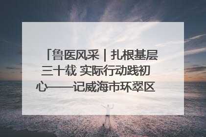 鲁医风采｜扎根基层三十载 实际行动践初心——记威海市环翠区鲸园社区卫生服务中心主任梁永江