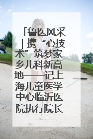 鲁医风采｜携“心技术”筑梦家乡儿科新高地——记上海儿童医学中心临沂医院执行院长、副主任医师孙琦